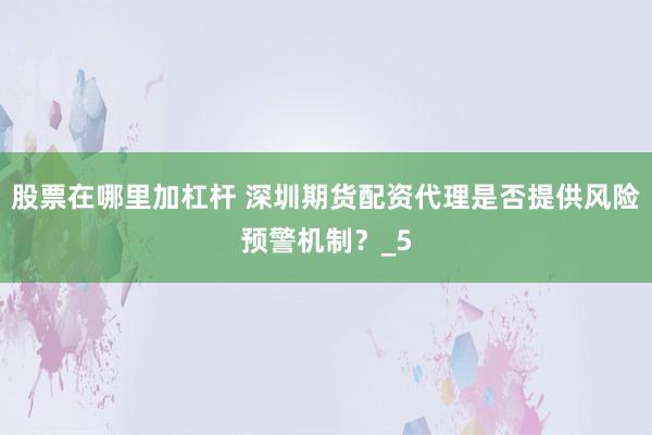 股票在哪里加杠杆 深圳期货配资代理是否提供风险预警机制？_5