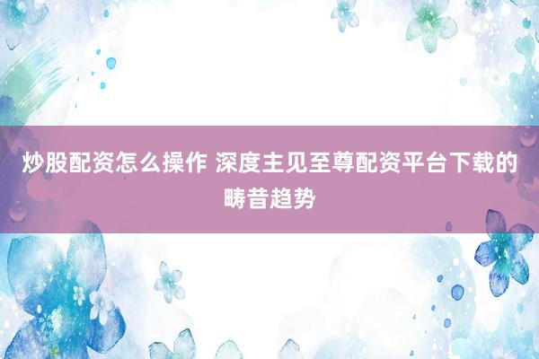 炒股配资怎么操作 深度主见至尊配资平台下载的畴昔趋势