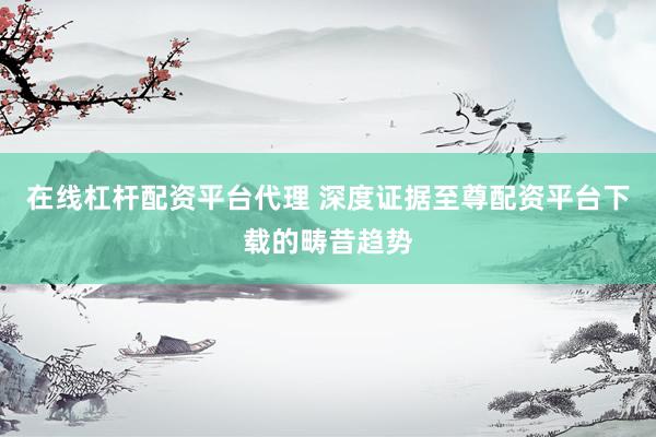 在线杠杆配资平台代理 深度证据至尊配资平台下载的畴昔趋势