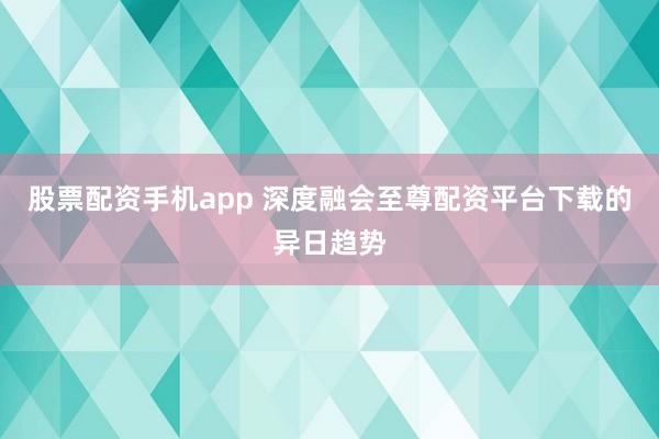 股票配资手机app 深度融会至尊配资平台下载的异日趋势