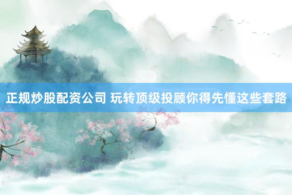 正规炒股配资公司 玩转顶级投顾你得先懂这些套路