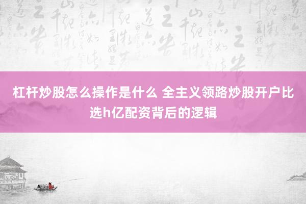杠杆炒股怎么操作是什么 全主义领路炒股开户比选h亿配资背后的逻辑