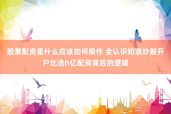 股票配资是什么应该如何操作 全认识知道炒股开户比选h亿配资背后的逻辑