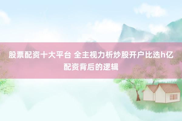 股票配资十大平台 全主视力析炒股开户比选h亿配资背后的逻辑