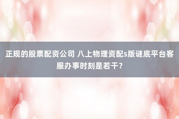 正规的股票配资公司 八上物理资配s版谜底平台客服办事时刻是若干？