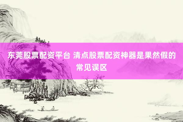 东莞股票配资平台 清点股票配资神器是果然假的常见误区