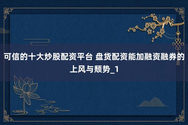 可信的十大炒股配资平台 盘货配资能加融资融券的上风与颓势_1