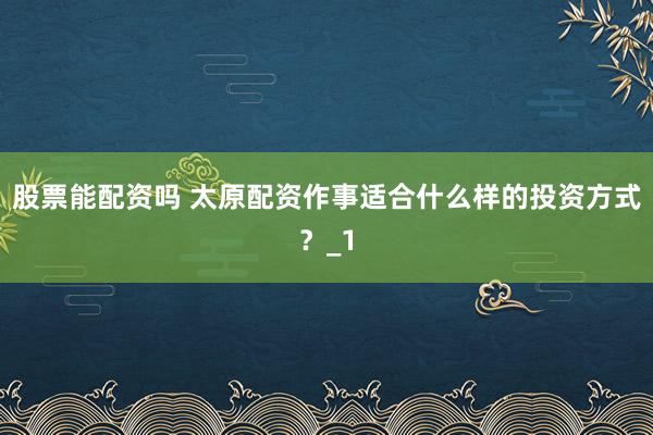 股票能配资吗 太原配资作事适合什么样的投资方式？_1