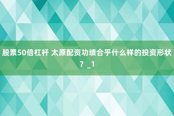 股票50倍杠杆 太原配资功绩合乎什么样的投资形状？_1