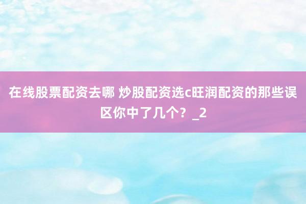 在线股票配资去哪 炒股配资选c旺润配资的那些误区你中了几个？_2