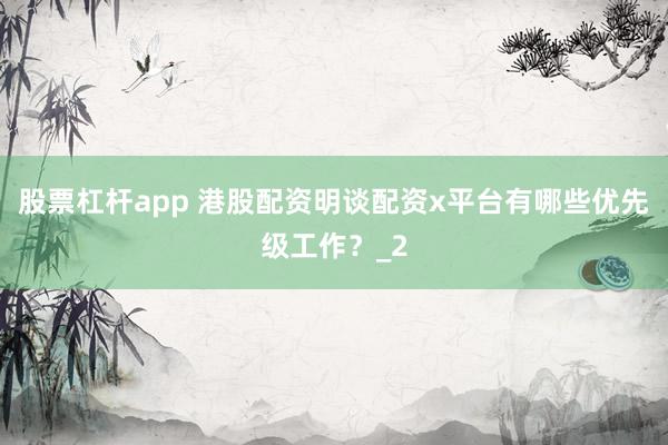 股票杠杆app 港股配资明谈配资x平台有哪些优先级工作？_2