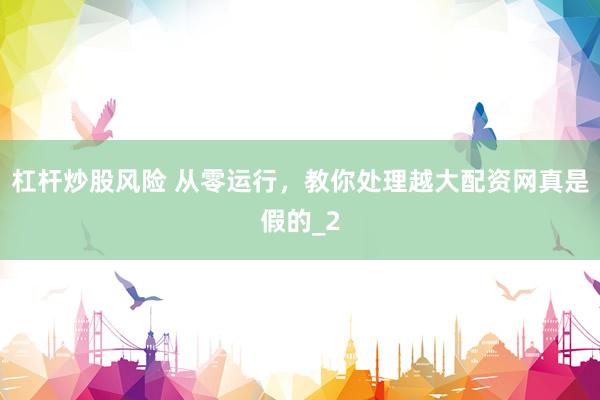 杠杆炒股风险 从零运行，教你处理越大配资网真是假的_2