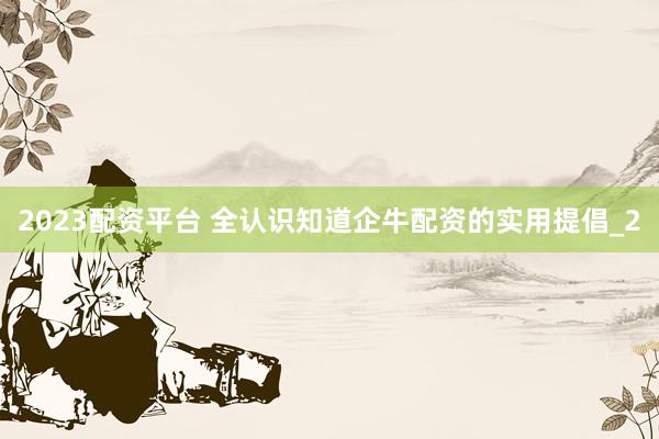 2023配资平台 全认识知道企牛配资的实用提倡_2