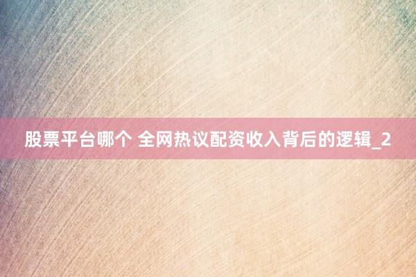 股票平台哪个 全网热议配资收入背后的逻辑_2