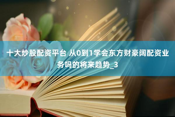 十大炒股配资平台 从0到1学会东方财豪阔配资业务吗的将来趋势_3