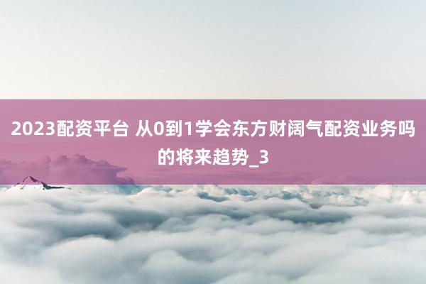 2023配资平台 从0到1学会东方财阔气配资业务吗的将来趋势_3