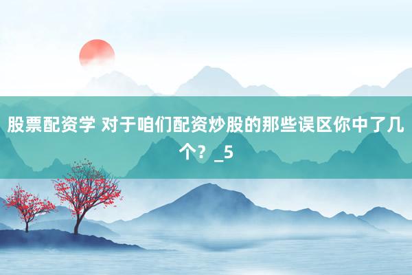 股票配资学 对于咱们配资炒股的那些误区你中了几个？_5