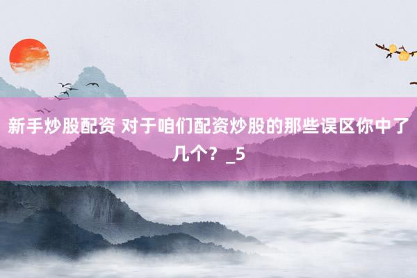 新手炒股配资 对于咱们配资炒股的那些误区你中了几个？_5