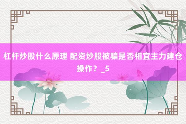 杠杆炒股什么原理 配资炒股被骗是否相宜主力建仓操作？_5