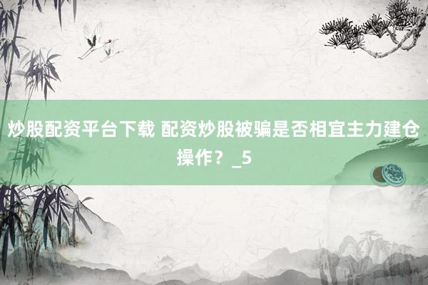 炒股配资平台下载 配资炒股被骗是否相宜主力建仓操作？_5