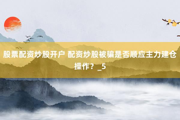 股票配资炒股开户 配资炒股被骗是否顺应主力建仓操作？_5