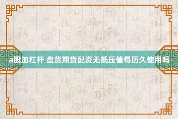 a股加杠杆 盘货期货配资无抵压值得历久使用吗