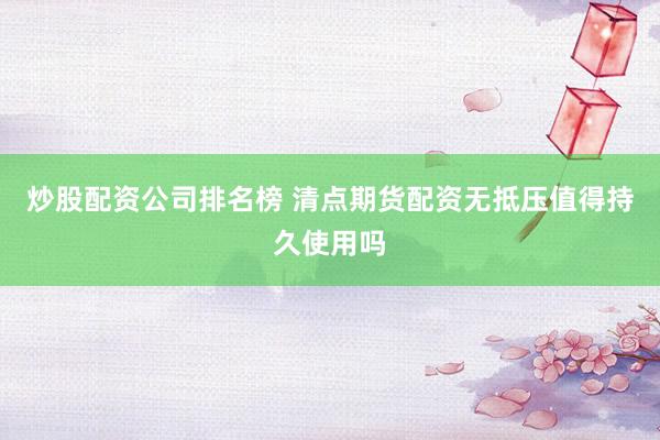 炒股配资公司排名榜 清点期货配资无抵压值得持久使用吗