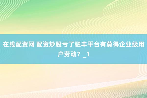 在线配资网 配资炒股亏了融丰平台有莫得企业级用户劳动？_1