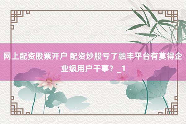 网上配资股票开户 配资炒股亏了融丰平台有莫得企业级用户干事？_1