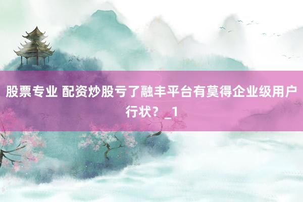 股票专业 配资炒股亏了融丰平台有莫得企业级用户行状？_1