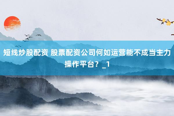 短线炒股配资 股票配资公司何如运营能不成当主力操作平台？_1