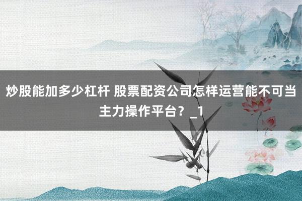 炒股能加多少杠杆 股票配资公司怎样运营能不可当主力操作平台？_1