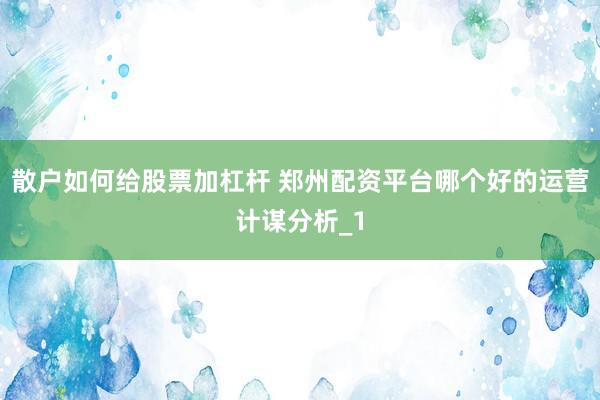 散户如何给股票加杠杆 郑州配资平台哪个好的运营计谋分析_1