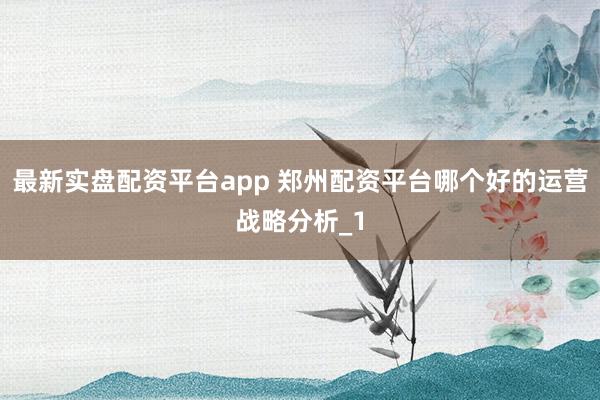 最新实盘配资平台app 郑州配资平台哪个好的运营战略分析_1