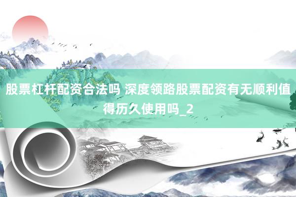 股票杠杆配资合法吗 深度领路股票配资有无顺利值得历久使用吗_2