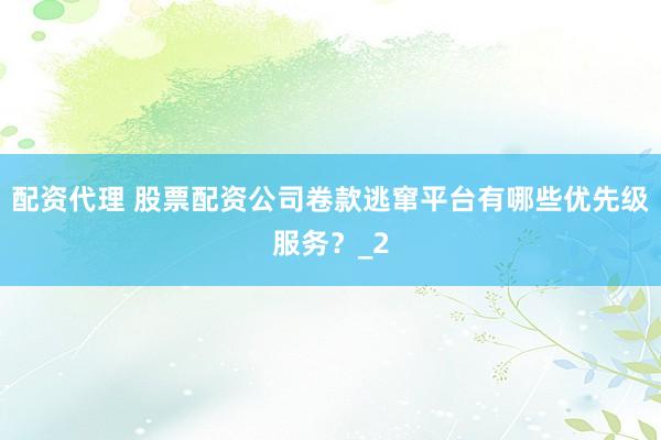 配资代理 股票配资公司卷款逃窜平台有哪些优先级服务？_2