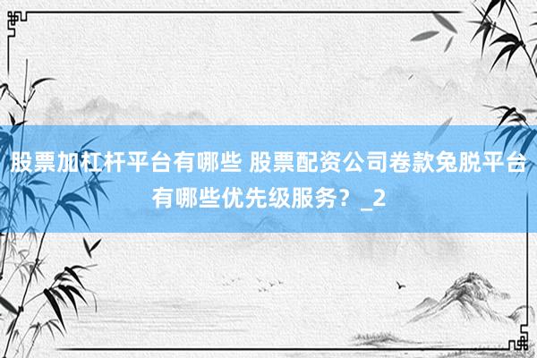 股票加杠杆平台有哪些 股票配资公司卷款兔脱平台有哪些优先级服务？_2