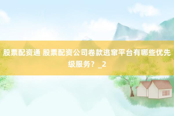 股票配资通 股票配资公司卷款逃窜平台有哪些优先级服务？_2