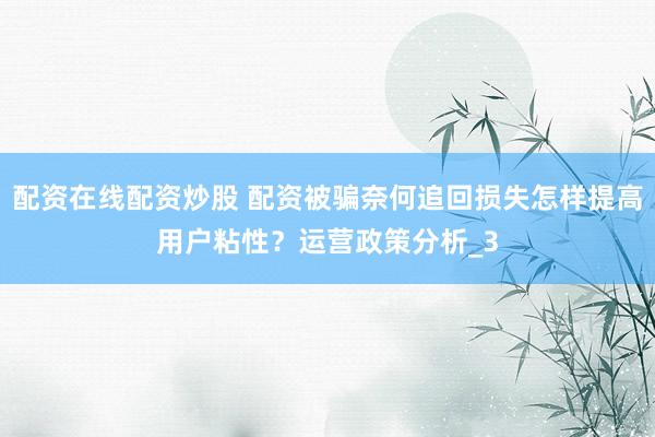 配资在线配资炒股 配资被骗奈何追回损失怎样提高用户粘性？运营政策分析_3