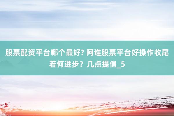 股票配资平台哪个最好? 阿谁股票平台好操作收尾若何进步？几点提倡_5