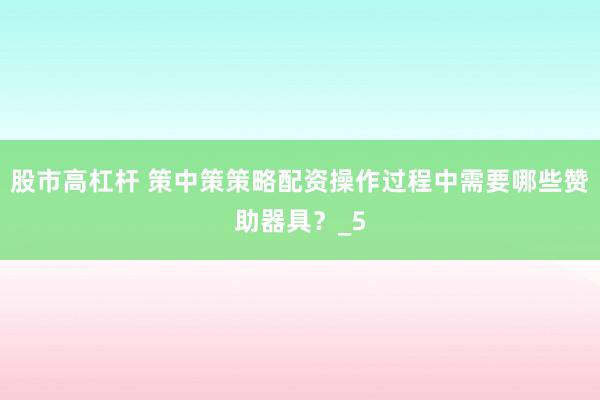 股市高杠杆 策中策策略配资操作过程中需要哪些赞助器具？_5