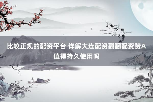 比较正规的配资平台 详解大连配资翻翻配资赞A值得持久使用吗