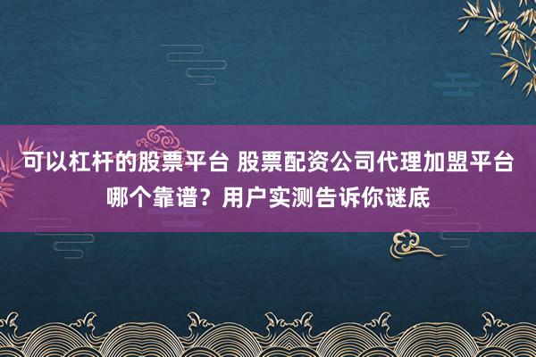 可以杠杆的股票平台 股票配资公司代理加盟平台哪个靠谱？用户实测告诉你谜底