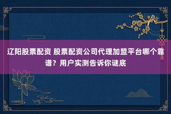 辽阳股票配资 股票配资公司代理加盟平台哪个靠谱？用户实测告诉你谜底