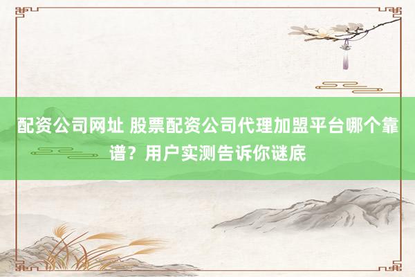 配资公司网址 股票配资公司代理加盟平台哪个靠谱？用户实测告诉你谜底