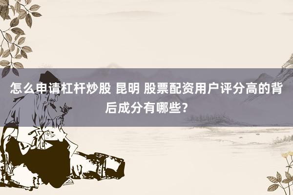 怎么申请杠杆炒股 昆明 股票配资用户评分高的背后成分有哪些？