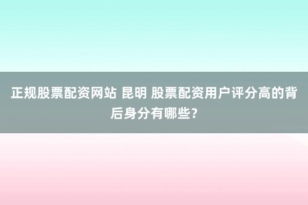 正规股票配资网站 昆明 股票配资用户评分高的背后身分有哪些？