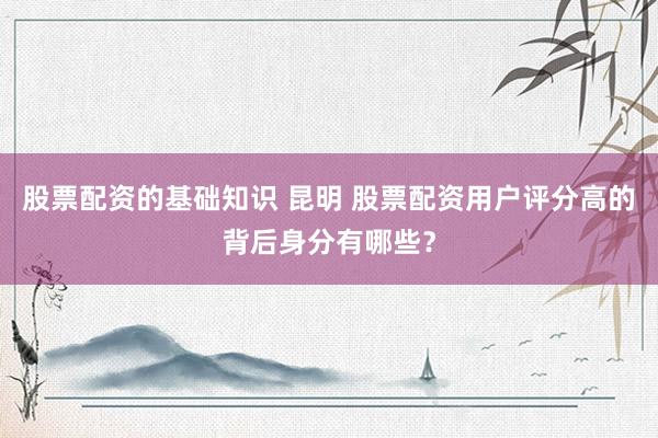 股票配资的基础知识 昆明 股票配资用户评分高的背后身分有哪些？