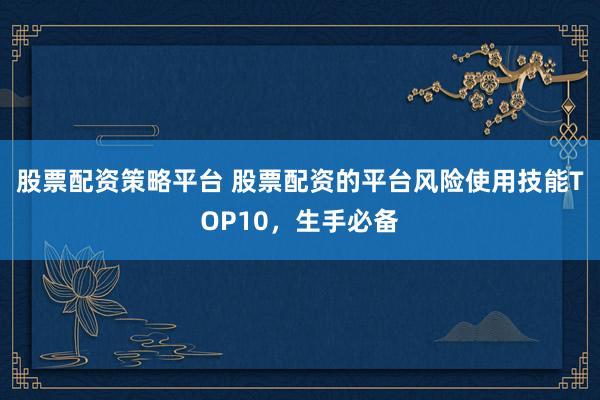股票配资策略平台 股票配资的平台风险使用技能TOP10，生手必备