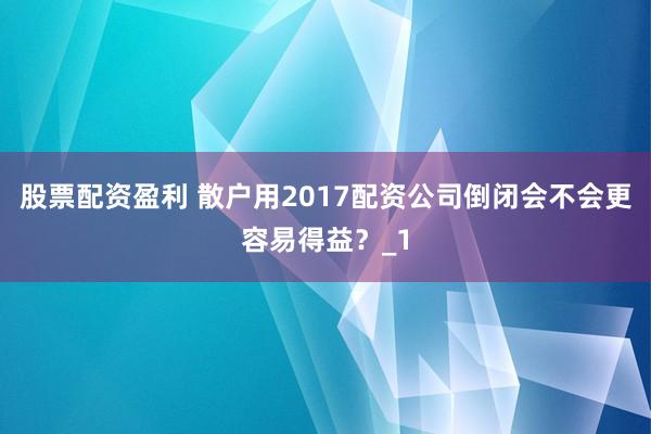 股票配资盈利 散户用2017配资公司倒闭会不会更容易得益？_1